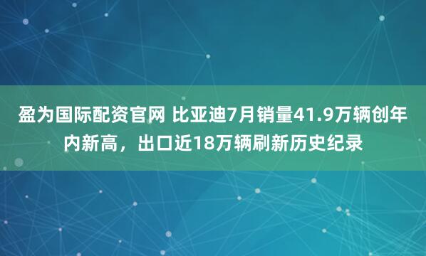 盈为国际配资官网 比亚迪7月销量41.9万辆创年内新高，出口近18万辆刷新历史纪录