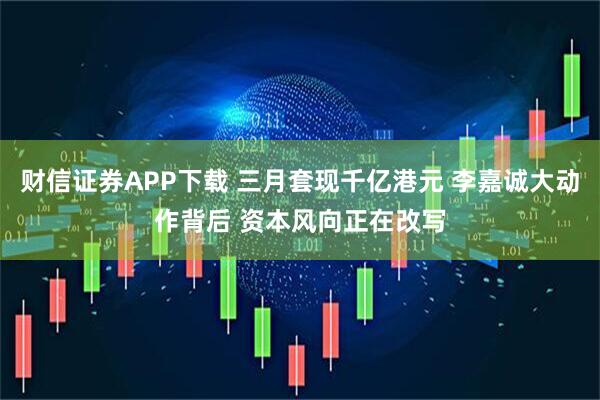 财信证券APP下载 三月套现千亿港元 李嘉诚大动作背后 资本风向正在改写