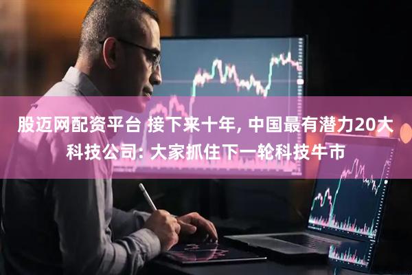 股迈网配资平台 接下来十年, 中国最有潜力20大科技公司: 大家抓住下一轮科技牛市
