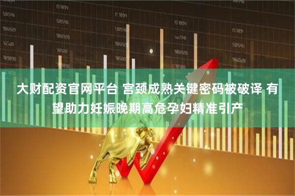 大财配资官网平台 宫颈成熟关键密码被破译 有望助力妊娠晚期高危孕妇精准引产