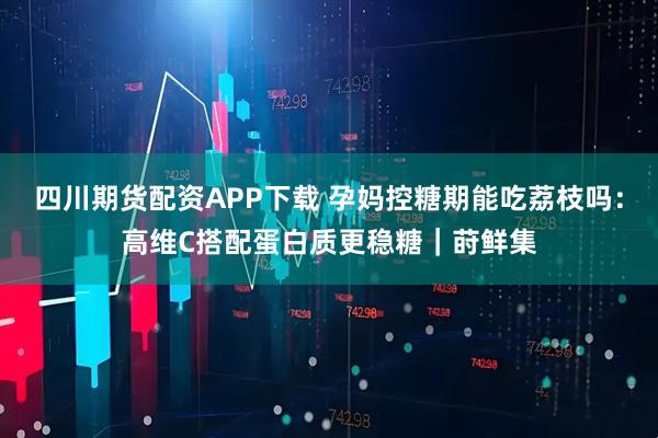 四川期货配资APP下载 孕妈控糖期能吃荔枝吗：高维C搭配蛋白质更稳糖｜莳鲜集
