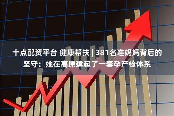 十点配资平台 健康帮扶 | 381名准妈妈背后的坚守：她在高原建起了一套孕产检体系