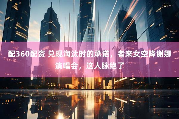 配360配资 兑现淘汰时的承诺，者来女空降谢娜演唱会，这人脉绝了
