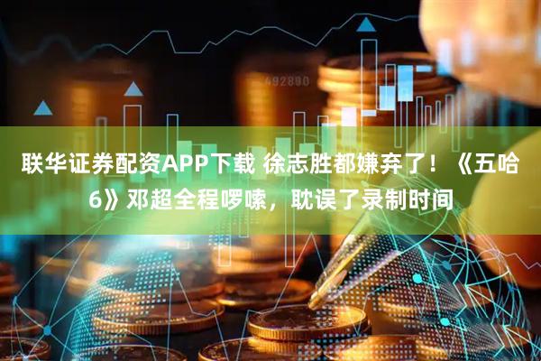 联华证券配资APP下载 徐志胜都嫌弃了！《五哈6》邓超全程啰嗦，耽误了录制时间