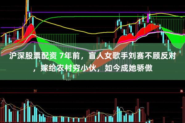 沪深股票配资 7年前，盲人女歌手刘赛不顾反对，嫁给农村穷小伙，如今成她骄傲