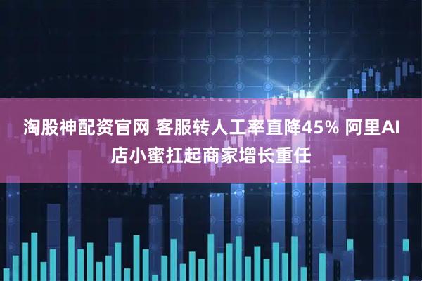 淘股神配资官网 客服转人工率直降45% 阿里AI店小蜜扛起商家增长重任