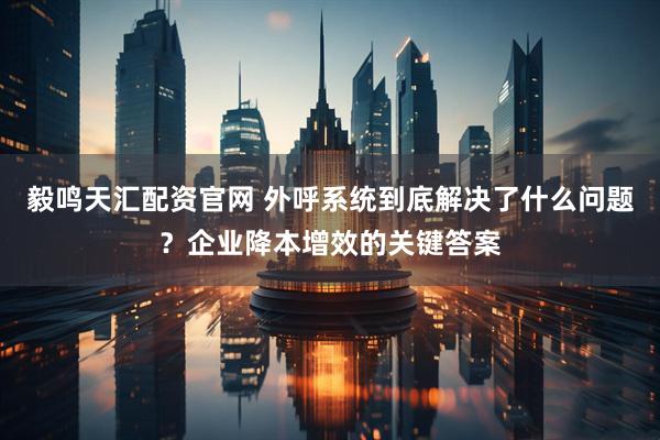 毅鸣天汇配资官网 外呼系统到底解决了什么问题？企业降本增效的关键答案