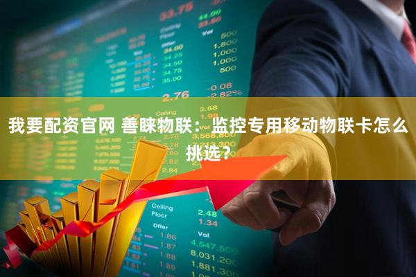 我要配资官网 善睐物联：监控专用移动物联卡怎么挑选？