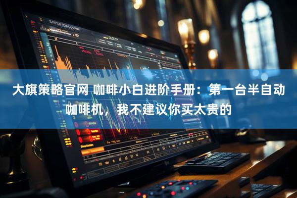 大旗策略官网 咖啡小白进阶手册：第一台半自动咖啡机，我不建议你买太贵的