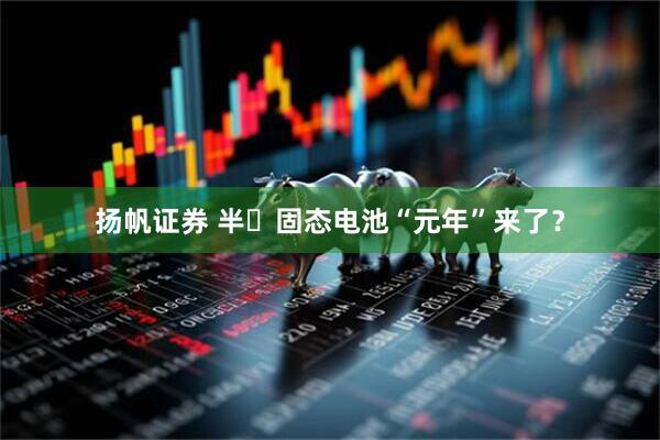 扬帆证券 半​固态电池“元年”来了？