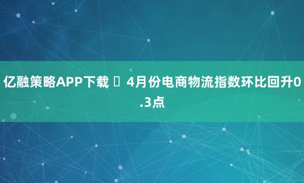 亿融策略APP下载 ​4月份电商物流指数环比回升0.3点