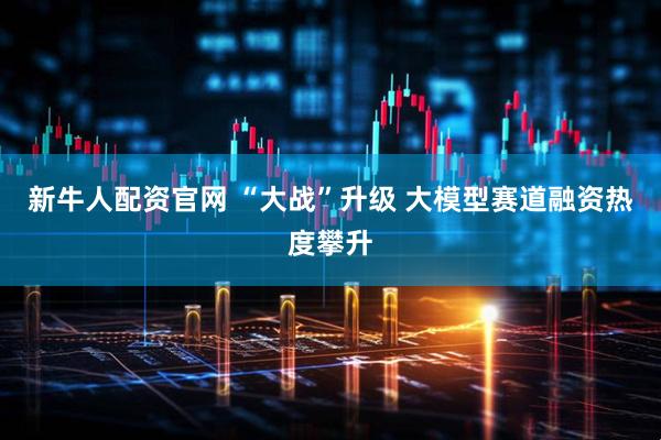 新牛人配资官网 “大战”升级 大模型赛道融资热度攀升