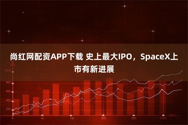 尚红网配资APP下载 史上最大IPO，SpaceX上市有新进展