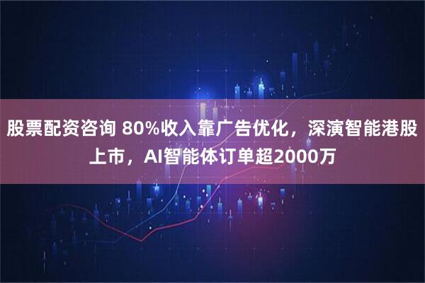 股票配资咨询 80%收入靠广告优化，深演智能港股上市，AI智能体订单超2000万