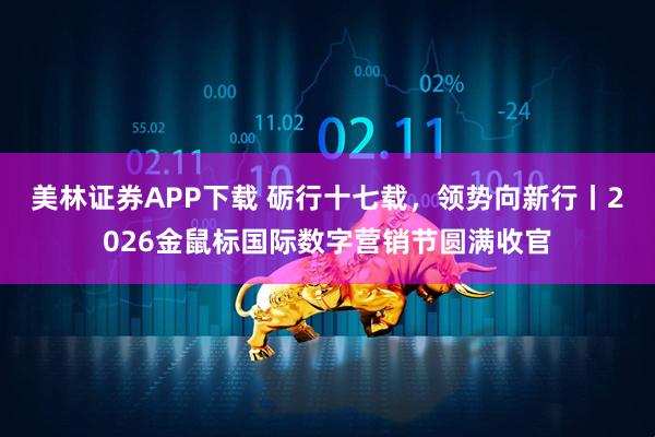 美林证券APP下载 砺行十七载，领势向新行丨2026金鼠标国际数字营销节圆满收官