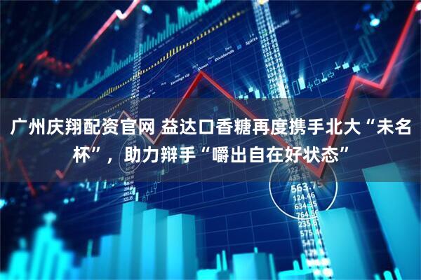 广州庆翔配资官网 益达口香糖再度携手北大“未名杯”，助力辩手“嚼出自在好状态”