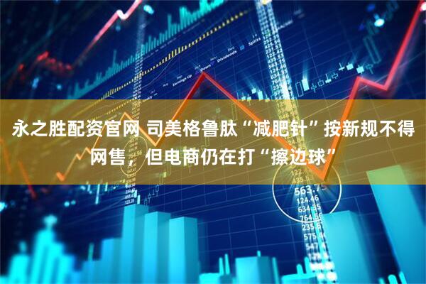 永之胜配资官网 司美格鲁肽“减肥针”按新规不得网售，但电商仍在打“擦边球”