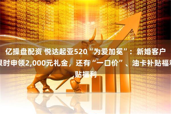 亿操盘配资 悦达起亚520“为爱加冕”：新婚客户限时申领2,000元礼金，还有“一口价”、油卡补贴福利