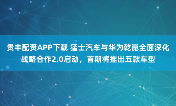 贵丰配资APP下载 猛士汽车与华为乾崑全面深化战略合作2.0启动，首期将推出五款车型