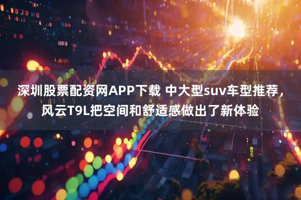 深圳股票配资网APP下载 中大型suv车型推荐，风云T9L把空间和舒适感做出了新体验