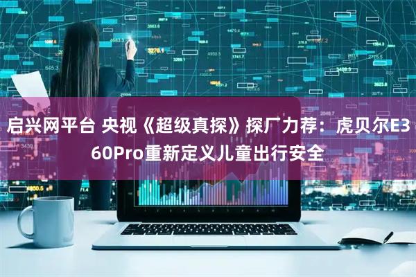 启兴网平台 央视《超级真探》探厂力荐：虎贝尔E360Pro重新定义儿童出行安全