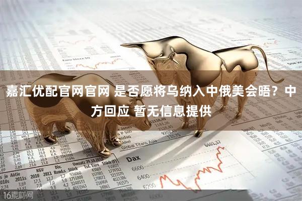 嘉汇优配官网官网 是否愿将乌纳入中俄美会晤？中方回应 暂无信息提供