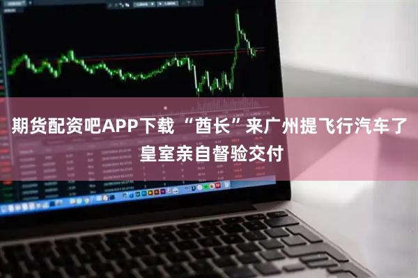 期货配资吧APP下载 “酋长”来广州提飞行汽车了 皇室亲自督验交付