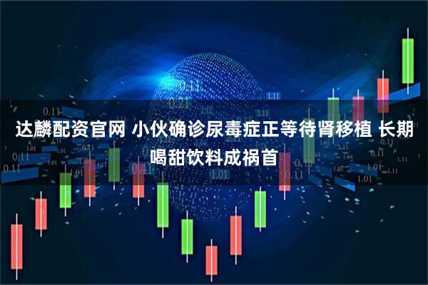 达麟配资官网 小伙确诊尿毒症正等待肾移植 长期喝甜饮料成祸首